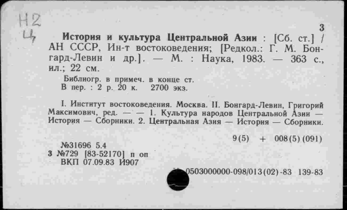 ﻿H 2 Ц
з
История и культура Центральной Азии : [Сб. ст.] / АН СССР, Ин-т востоковедения; [Редкол.: Г. М. Бон-гард-Левин и др.]. — М. : Наука, 1983. — 363 с., ил.; 22 см.
Библиогр. в примем, в конце ст.
В пер. : 2 р. 20 к. 2700 экз.
I. Институт востоковедения. Москва. II. Бонгард-Левин, Григорий Максимович, ред. — — 1. Культура народов Центральной Азии — История — Сборники. 2. Центральная Азия — История — Сборники.
№31696 5.4
3 №729 [83-52170] п оп ВКП 07.09.83 И907
9(5) + 008(5) (091)
503000000-098/013(02)-83 139-83